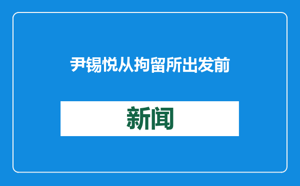 尹锡悦从拘留所出发前往法院 准备参加弹劾案庭审辩论