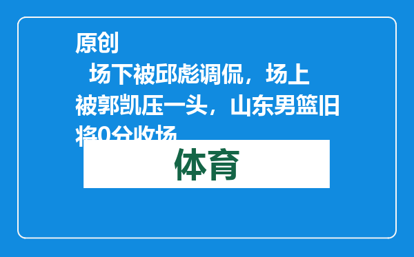 原创            场下被邱彪调侃，场上被郭凯压一头，山东男篮旧将0分收场