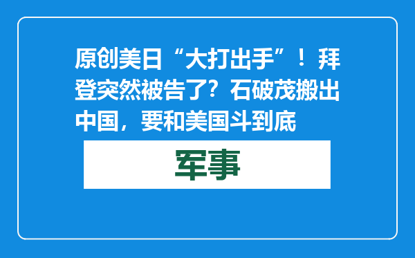 原创            美日“大打出手”！拜登突然被告了？石破茂搬出中国，要和美国斗到底