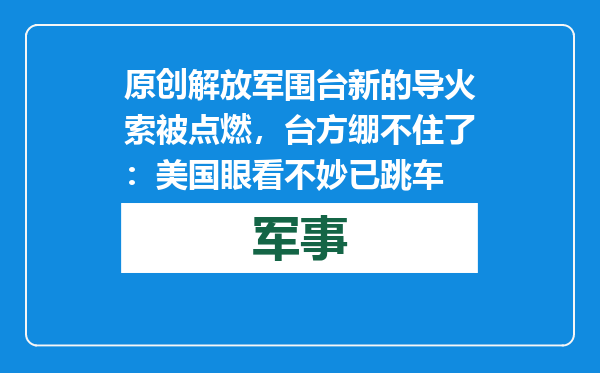 原创            解放军围台新的导火索被点燃，台方绷不住了：美国眼看不妙已跳车