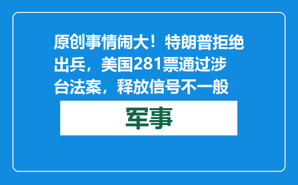 原创            事情闹大！特朗普拒绝出兵，美国281票通过涉台法案，释放信号不一般