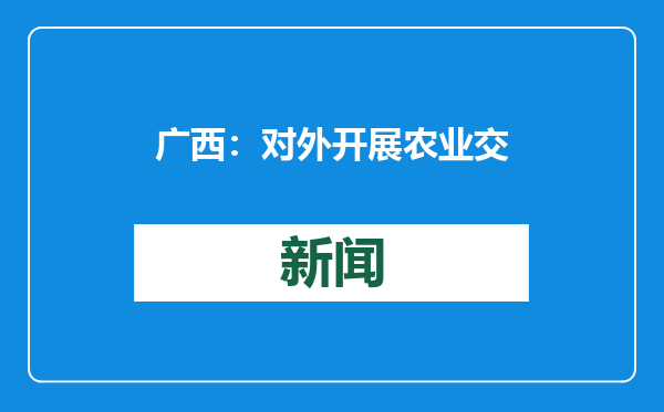 广西：对外开展农业交流合作 构建更具韧性的农业产供链