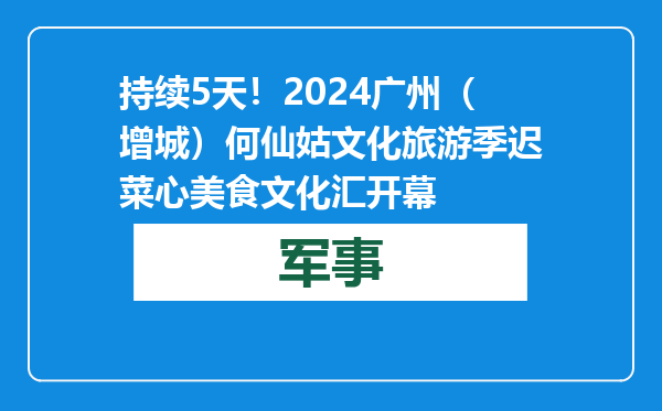 持续5天！2024广州（增城）何仙姑文化旅游季迟菜心美食文化汇开幕