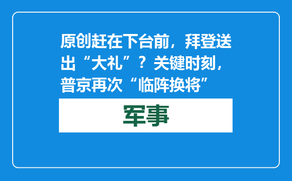 原创            赶在下台前，拜登送出“大礼”？关键时刻，普京再次“临阵换将”