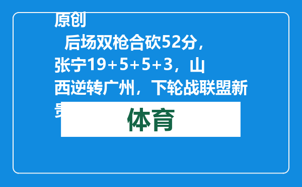 原创            后场双枪合砍52分，张宁19+5+5+3，山西逆转广州，下轮战联盟新贵