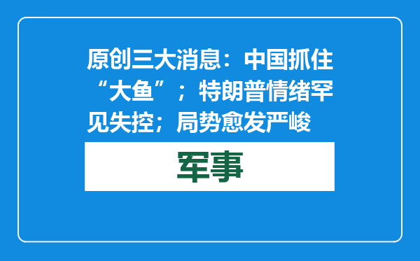 原创            三大消息：中国抓住“大鱼”；特朗普情绪罕见失控；局势愈发严峻