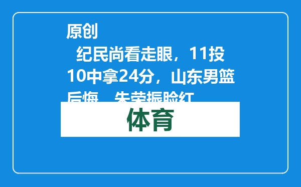 原创            纪民尚看走眼，11投10中拿24分，山东男篮后悔，朱荣振脸红