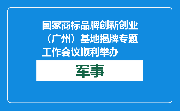 国家商标品牌创新创业（广州）基地揭牌专题工作会议顺利举办