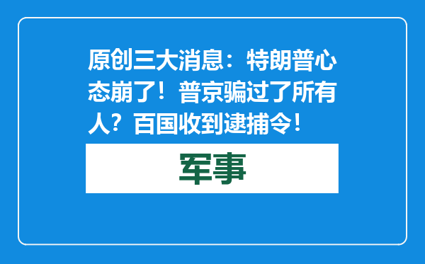 原创            三大消息：特朗普心态崩了！普京骗过了所有人？百国收到逮捕令！
