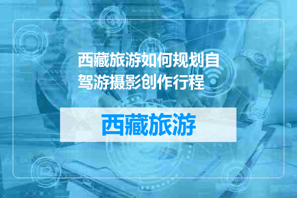 西藏旅游如何规划自驾游摄影创作行程