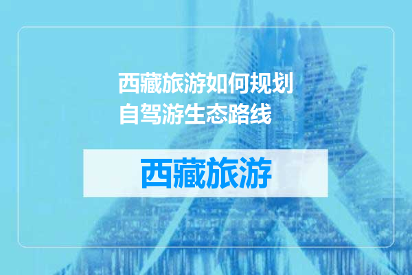 西藏旅游如何规划自驾游生态路线