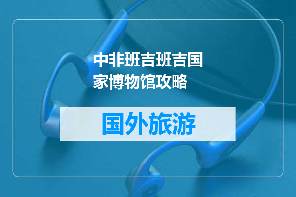 中非班吉班吉国家博物馆攻略