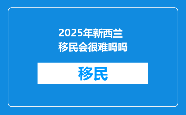 2025年新西兰移民会很难吗吗