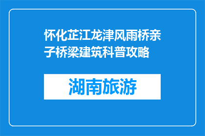 怀化芷江龙津风雨桥亲子桥梁建筑科普攻略(怀化芷江龙津风雨桥：亲子桥梁建筑科普之旅攻略)