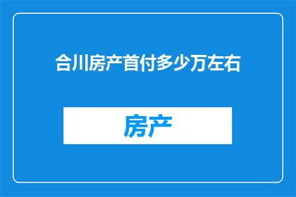 合川房产首付多少万左右(合川房产首付需要准备多少？)