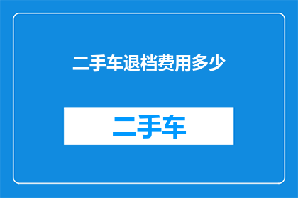 二手车退档费用多少(二手车退档过程中，您需要支付多少费用？)